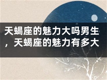 天蝎座的魅力大吗男生，天蝎座的魅力有多大