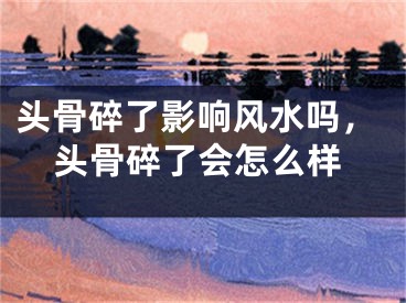 头骨碎了影响风水吗，头骨碎了会怎么样