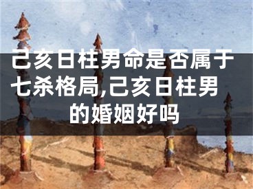 己亥日柱男命是否属于七杀格局,己亥日柱男的婚姻好吗