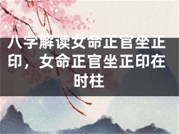 八字解读女命正官坐正印，女命正官坐正印在时柱