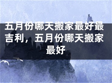 五月份哪天搬家最好最吉利，五月份哪天搬家最好