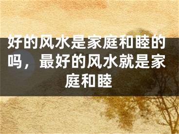 好的风水是家庭和睦的吗，最好的风水就是家庭和睦