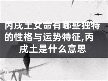 丙戌土女命有哪些独特的性格与运势特征,丙戌土是什么意思