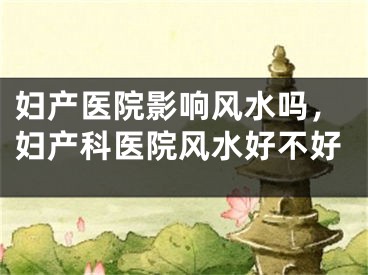 妇产医院影响风水吗，妇产科医院风水好不好