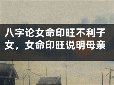 八字论女命印旺不利子女，女命印旺说明母亲