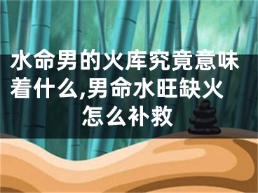水命男的火库究竟意味着什么,男命水旺缺火怎么补救