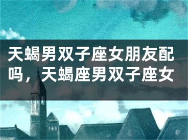 天蝎男双子座女朋友配吗，天蝎座男双子座女