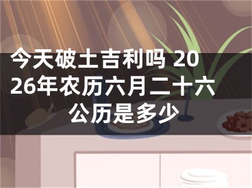 今天破土吉利吗 2026年农历六月二十六公历是多少