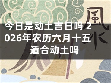 今日是动土吉日吗 2026年农历六月十五适合动土吗