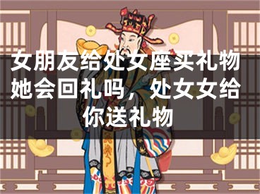 女朋友给处女座买礼物她会回礼吗，处女女给你送礼物