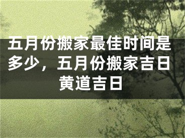 五月份搬家最佳时间是多少，五月份搬家吉日黄道吉日