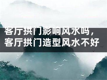 客厅拱门影响风水吗，客厅拱门造型风水不好