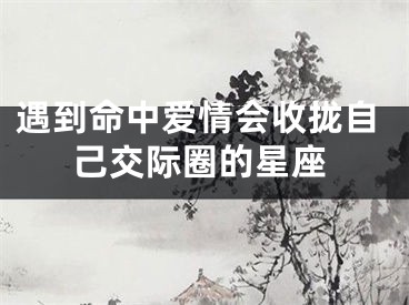 遇到命中爱情会收拢自己交际圈的星座