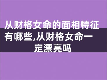 从财格女命的面相特征有哪些,从财格女命一定漂亮吗