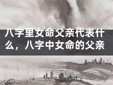 八字里女命父亲代表什么，八字中女命的父亲