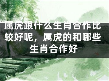 属虎跟什么生肖合作比较好呢，属虎的和哪些生肖合作好
