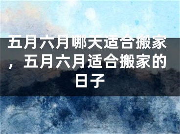 五月六月哪天适合搬家，五月六月适合搬家的日子