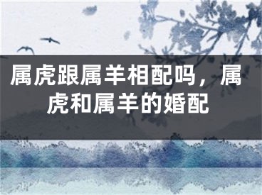 属虎跟属羊相配吗，属虎和属羊的婚配