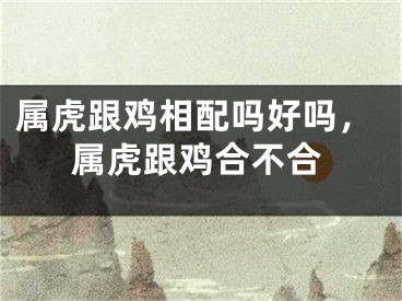 属虎跟鸡相配吗好吗，属虎跟鸡合不合