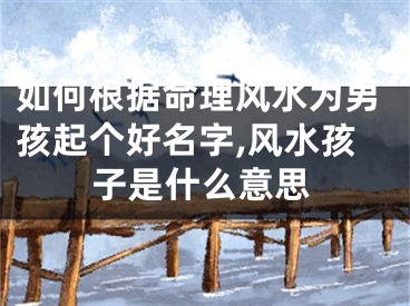 如何根据命理风水为男孩起个好名字,风水孩子是什么意思