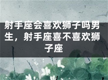射手座会喜欢狮子吗男生，射手座喜不喜欢狮子座