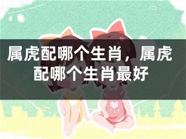 属虎配哪个生肖，属虎配哪个生肖最好