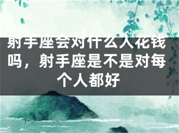 射手座会对什么人花钱吗，射手座是不是对每个人都好