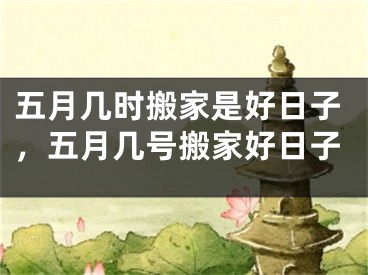 五月几时搬家是好日子，五月几号搬家好日子