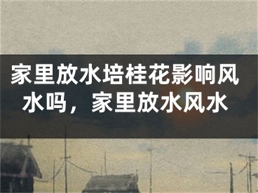 家里放水培桂花影响风水吗，家里放水风水