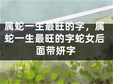 属蛇一生最旺的字，属蛇一生最旺的字蛇女后面带妍字