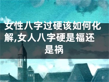 女性八字过硬该如何化解,女人八字硬是福还是祸
