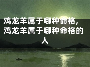 鸡龙羊属于哪种命格,鸡龙羊属于哪种命格的人