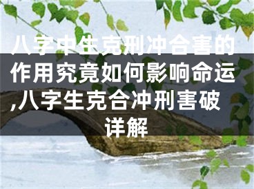 八字中生克刑冲合害的作用究竟如何影响命运,八字生克合冲刑害破详解