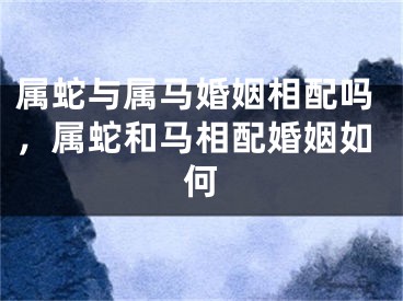 属蛇与属马婚姻相配吗，属蛇和马相配婚姻如何