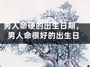 男人命硬的出生日期，男人命很好的出生日