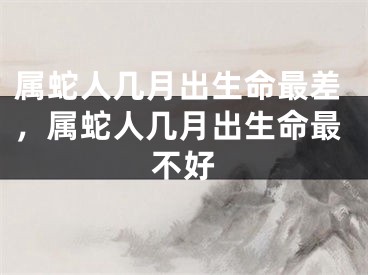 属蛇人几月出生命最差，属蛇人几月出生命最不好