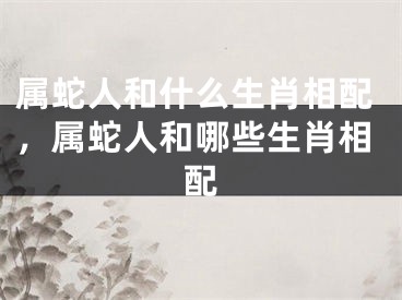 属蛇人和什么生肖相配，属蛇人和哪些生肖相配