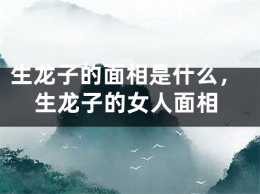 生龙子的面相是什么，生龙子的女人面相