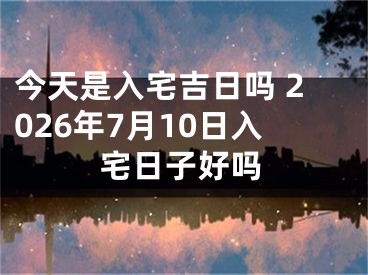 今天是入宅吉日吗 2026年7月10日入宅日子好吗