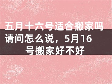 五月十六号适合搬家吗请问怎么说，5月16号搬家好不好