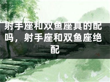 射手座和双鱼座真的配吗，射手座和双鱼座绝配