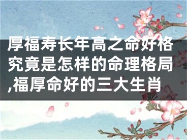 厚福寿长年高之命好格究竟是怎样的命理格局,福厚命好的三大生肖