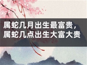 属蛇几月出生最富贵，属蛇几点出生大富大贵