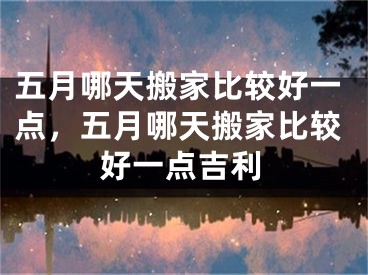 五月哪天搬家比较好一点，五月哪天搬家比较好一点吉利