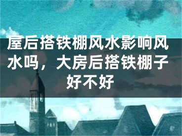 屋后搭铁棚风水影响风水吗，大房后搭铁棚子好不好