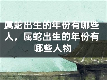 属蛇出生的年份有哪些人，属蛇出生的年份有哪些人物