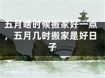 五月啥时候搬家好一点，五月几时搬家是好日子