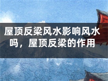 屋顶反梁风水影响风水吗，屋顶反梁的作用