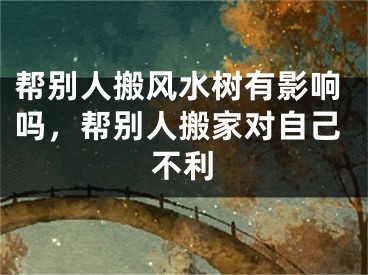 帮别人搬风水树有影响吗，帮别人搬家对自己不利