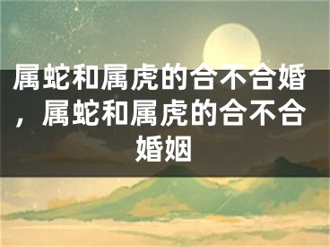 属蛇和属虎的合不合婚，属蛇和属虎的合不合婚姻